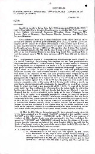 102
•
24,729,051.54
PAID TO KAMSUN INTL FOR IT'S BILL -2005 DABOUL-BOB 1,300,805.78 INV
AEL/PBW/PD/618/04-05
1,300,805.78
regards
vipul desai
Apart from the above during June-July, 2005 an amount of US $ 5,50,10,000/-
received from Little Hearts Creation, Hong Kong was credited to GSA A/C on account
of M/s. Gudami International, Singapore, M/s.Adani Global, Singapore, M/s.
Gracious Exports, Singapore, M/s.Emperor Exports, Singapore and M/s.Orchid
Overseas, Singapore.
It was mentioned here that the firms mentioned in the above table, on whose
account the amounts have been paid/transferred, from GSA A/C, are the UAE based
suppliers of CPD (Except for Gudami International) to AEL and the other 5 firms. At
the same time the firms to whom the amounts were paid in the above manner were all
the Hong Kong based buyers of CPD from AEL and the other 5 firms. This indicates
that the amounts remitted by AEL and the other 5 firms to their overseas suppliers of
UAE are in turn transferred/paid to the Hong Kong based firms enabling them to
remit the amount back to AEL for their purchases of CPD from AEL and the other 5
firms.
8.0 The payment in respect of the imports were mostly through letters of credit or
D.A. for 60 To 90 days. For financing these imports AEL and their group/associate
companies opened Letters of Credit of normally 180 days. Another method of financing
for the imports in case of imports on D.A. terms of 60 to 90 days adopted by AEL and
their group/associate companies is External Commercial Borrowings -Buyers Credit
(BC) of about 365 days. In case of Buyers credit AEL and their group/associate
companies obtained loans from overseas branches of Indian banks and the payments
were made to the suppliers of AEL and their group/associate companies by the
overseas banks. The interest for the loan was obviously borne by AEL and their
group/associate companies. In a number of cases it was observed that though the
imports were made against D.A. of 60 to 90 days the payments were made to the
overseas companies prior to the expiry of D.A. terms, mostly within a month, by
resorting to external commercial borrowings in the form of buyers credit from overseas
bank, for which they had to pay interest @ LIBOR + 0.5%. To avail of the buyers
credit facility they had to obtain letter of comfort from the Indian banks for which they
had to make a fixed deposit of 100% and thereby their funds were blocked. It was also
observed that the invoices submitted to the banks at the time of obtaining buyers
credit/ letter of comfort were manually amended to change the terms of payments
from D.A. of 60 to 90 days to "AT SIGHT". It is beyond comprehension that why do the
Indian companies had to make pre-payment when the terms of payments are for credit
of 60 to 90 days, and that too by resorting to external borrowings for which they had
to bear interest. However scrutiny of the documents revealed that this practice was
adopted to fund the remittance of the exports made by the Indian companies in as
much as the payments received by the overseas companies were immediately remited
back to the Indian companies for their exports, as can be seen from the following:
(i) That the LCs/BCs are being discounted by the overseas firms is supported
by the data contained in a file named "DIADISC" contained in the subfolder named
"IMPORT" in the folder named "SUDHAKAR" in the "C Drive" in the computer of
employee of AEL. Similar details were also contained in the Excel worksheet files
named as "41E90400" and "LCRECORD" retrieved by the Directorate of Forensic
Science from the computer hard disc of Shri Vipul Desai of AEL. In the said files the
details of the import invoices, the name of the supplier firm, the LCs/BCs, the date of
discount and the discounting banks were mentioned.
8 1.1 A few cases of discounting of the LCs/BCs are illustrated below:
1. LC 0317FLC0050/ 2004 dtd.19/7/ 2004 was opened by the :.:anara
Bank, Ahmedabad for 180 days in favour of M/s. Daboul Trading LLC,
Dubai. This LC was in respect of the import of CPD by AEL from Daboul
Trading under Invoice No.483-DBL. The payment terms as per the said
invoice was 180 days from the date of Airway Bill. The said LC was
 