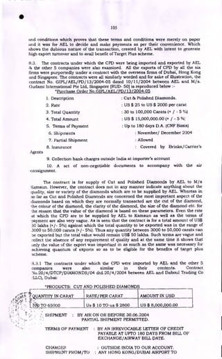 105
and conditions which proves that these terms and conditions were merely on paper
and it was for AEL to decide and make payments as per their convenience. Which
shows the dubious nature of the transaction, created by AEL with intent to generate
high export turnover and to avail benefit of Target Plus scheme.
8.3. The contracts under which the CPD were being imported and exported by AEL
tip the other 5 companies were also examined. All the exports of CPD by all the six
firms were purportedly under a contract with the overseas firms of Dubai, Hong Kong
and Singapore. The contracts were all similarly worded and for sake of illustration, the
contract No. GIPL/AEL/PD/ 13/2004-05 dated 10/11/2004 between AEL and M/s.
Gudami International Pte Ltd, Singapore [RUD- 50] is reproduced below :-
"Purchase Order No .GIPL/AEL/ PD / 13L2004-05
Agents
1. Description
2. Rate
3. Total Quantity
4. Total Amount
5. Terms of Payment
6. Shipments
7. Partial Shipment
8. Insurance
: Cut & Polished Diamonds.
: US $ 25 to US $ 2000 per carat
: 30 to 100,000 Carats (+ / - 5 %)
: US $ 15,000,000.00 (+ / - 5 %)
: Up to 180 days D.A. (CNF Basis)
: November/ December 2004
: Allowed
: Covered by Brinks/Carrier's
9. Collection bank charges outside India at importer's account
10. A set of non-negotiable documents to accompany with the air
consignment.
The contract is for supply of Cut and Polished Diamonds by AEL to M/s
Kamsun. However, the contract does not in any manner indicate anything about the
quality, size or variety of the diamonds which are to be supplied by AEL. Whereas in
so far as Cut and Polished Diamonds are concerned the most important aspect of the
diamonds based on which they are normally transacted are the cut of the diamond,
the colour of the diamond, the clarity of the diamond, the size of the diamond etc. for
the reason that the value of the diamond is based on these parameters. Even the rate
at which the CPD are to be supplied by AEL to Kamsun as well as the terms of
payment are also very vague. As is seen that the contract is for a total amount of US$
50 lakhs (+/- 5%) against which the total quantity to be exported was in the range of
.3000 to 50,000 carats (+/- 5%). Thus any quantity between 3000 to 50,000 carats can
'ae exported but the total value would remain US$ 50 lakhs. Such terms are vague and
reflect the absence of any requirement of quality and at the same time it shows that
only the value of the export was important in as much as the same was necessary for
achieving quantum of exports so as to be eligible for the benefits of target plus
scheme.
:3.3.1 The contracts under which the CPD were imported by AEL and the other 5
companies were also similar in their contents. Contract
No.20/4/DTCP/DIAMONDS/04 dtd.20/4/2004 between AEL and Daboul Trading Co
I'LLC), Dubai:
"PRODUCTS: CUT AND POLISHED DIAMONDS
Q UANTITY IN CARAT RATE/ PER CARAT AMOUNT IN USD
,..,.
ra TO 65000 Us $ 10 TO us $ 2800 US $ 8,000,000.00
SHIPMENT : BY AIR ON OR BEFORE 30.06.2004
PARTIAL SHIPMENT PERMITTED.
TERMS OF PAYMENT : BY AN IRREVOCABLE LETTER OF CREDIT
PAYABLE AT UPTO 180 DAYS FROM BILL OF
EXCHANGE/AIRWAY BILL DATE.
CHARGES : OUTSIDE INDIA TO OUR ACCOUNT.
SHIPMENT FROM/TO ANY HONG KONG/DUBAI AIRPORT TO
•
 