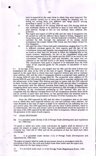 107
were re-exported in the same form in which they were imported. The
only activity carried out in bond was boiling for cleaning and /or
seving for sorting them into different size range and/or sorting
according to clarity i.e. PK 3 , PK4, etc.
c) The value addition of 5% during 2004-05 and 10% during 2005-06
was artificially shown to be achieved to keep in tune with the target
plus scheme, though in fact no real intrinsic value addition was
achieved.
d) The import and export of CPD by AEL and the other 5 companies was
all carried out with the different firms based in Dubai, Singapore and
Hong Kong and which were directly/indirectly controlled, owned and
operated by AEL through the personnel of its wholly owned
subsidiaries M/s.Adani Global 147E, Dubai and M/s.Adani Global Pte
Ltd, Singapore.
e) AEL and the other 5 firms had paid commissions ranging from 2 to 8%
to different overseas agents for their exports and the fact of the
commission being paid/payable was suppressed from the Customs in
as much as they were not declared in either the shipping bills or the
export invoices. Additionally, the fact of the commission being paid
was also suppressed from the banks and the DGFT in as much as the
commission was separately paid and therefore, the same was not
reflected in the GR/SDF forms or the Bank Certificate of realizations.
The commission thus paid is required to be deducted from the FOB
value of the exported goods for the purpose of calculation of value
addition.
8.4 In the light of the above it was alleged that the AEL and the other 5 firms had
inisdeclared the value of the CPD at the time of export. Though the CPD were re-
exported in the same form in which they were imported without any real or intrinsic
value addition, AEL and the other 5 companies showed a purported value addition of
5% during 2004-05 and 10% during 2005-06. The purported value addition of 5%
during 2004-05 and 10% during 2005-06 shown was only to maintain conformity with
the requirement of the Target Plus Scheme and had no nexus with the CPD exported
by them. Further, the import and export of the CPD by AEL and the other 5 companies
were transactions with the different overseas firms based at Dubai, Singapore and
Hongkong which were owned, controlled and operated by AEL through its subsidiaries
and therefore, all the transactions pertaining to CPD between AEL and the 5
companies with the different overseas firms were all transactions between firms which
had an interest in each other and hence, on this ground alone the declared value is
liable to be rejected under the provisions of Section 14 of the Customs Act, 1962.
Since the CPD exported by AEL and the other 5 companies were in the same
forin in which they were imported without any real and intrinsic value addition, the
value declared at the time of export is liable to be rejected as not reflecting the true
and correct value. The CPD exported by AEL and the other 5 firms therefore, needs to
be redetermined. The true and correct value so re-determined would be equivalent to
the value of the CPD imported by AEL and the other 5 companies, without prejudice to
the genuiness of the value of such imports.
9.0 LEGAL PROVISIONS
IA) It is provided under Section 3 (3) of Foreign Trade (Development and regulation)
Act, 1992 that :
"All goods to which any order under sub-section (2) applies shall be deemed to be
goods the import or export of which has been prohibited under section 11 of the
Customs Act, 1962 (52 of 1962) and all the provisions of that Act shall have effect
accordingly."
1B) It is provided under Section 11(1) of Foreign Trade (Development and
regulation) Act, 1992 that:
"No export or import shall be made by any person except in accordance with the
provisions of this Act, the rules and orders made there under and the export and
import policy for the time being in force."
IC) It is provided under Rule 11 of the Foreign Trade (Regulations) Rules, 1993
I hat :
•
 