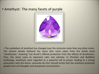  Amethyst: The many facets of purple




 The symbolism of amethyst has changed over the centuries more than any other stone.
The ancient Greeks believed the stone (the name taken from the Greek word
"amethystos," meaning "not drunk") offered protection from the effects of drunkeness.
Thus, the stone came to represent calm and sobriety. In Christian and Buddhist
mythology, amethysts were regarded as a powerful aid to prayer, leading to a strong
association with the divine. Leonardo da Vinci himself wrote that the amethyst protected
people from evil thoughts and sharpened concentration.
 