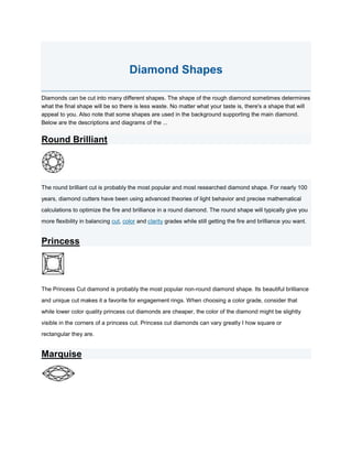 Diamond Shapes<br />Diamonds can be cut into many different shapes. The shape of the rough diamond sometimes determines what the final shape will be so there is less waste. No matter what your taste is, there's a shape that will appeal to you. Also note that some shapes are used in the background supporting the main diamond. Below are the descriptions and diagrams of the ...<br />Round Brilliant<br />The round brilliant cut is probably the most popular and most researched diamond shape. For nearly 100 years, diamond cutters have been using advanced theories of light behavior and precise mathematical calculations to optimize the fire and brilliance in a round diamond. The round shape will typically give you more flexibility in balancing cut, color and clarity grades while still getting the fire and brilliance you want.<br />Princess<br />The Princess Cut diamond is probably the most popular non-round diamond shape. Its beautiful brilliance and unique cut makes it a favorite for engagement rings. When choosing a color grade, consider that while lower color quality princess cut diamonds are cheaper, the color of the diamond might be slightly visible in the corners of a princess cut. Princess cut diamonds can vary greatly I how square or rectangular they are.<br />Marquise<br />The marquise diamond cut can maximize carat weight, giving a much larger looking diamond. Marquise diamonds often look good set with round or pear shaped side stones. As with oval shaped diamonds, they can emphasize long, slender fingers.<br />Heart<br />The heart is the ultimate symbol of love. The unique look of the heart shaped diamond helps make it a distinctive choice for a variety of diamond jewelry.<br />Radiant<br />Trimmed corners are the signature of this diamond and may help the radiant cut be a popular and versatile choice for jewelry. Radiant cut diamonds go well together set with baguette or round side diamonds. Radiant cut diamonds vary in their degree of rectangularity.<br />Cushion<br />This unique shape has been popular for more than a century. Cushion cut diamonds, also known as pillow cut diamonds, have rounded corners and larger facets to increase their brilliance. These larger facets highlights the diamond´s clarity.<br />Asscher<br />This unique shape is nearly identical to the emerald cut, except that the edges are square. The pavilion is cut with rectangular facets just like the emerald cut. When choosing a color grade, consider that while lower color quality princess cut diamonds are cheaper, the color of the diamond might be slightly visible in the corners.<br />Emerald<br />What makes the emerald cut diamonds different is its pavilion which is cut with rectangular facets to create a unique optical appearance. Due to its larger, open table, this shape highlights the clarity of a diamond. Be sure to choose an emerald cut diamond with few to no flaws visible in the.<br />Oval<br />Oval diamonds have a beautiful brilliance similar to round brilliant diamonds. Oval diamonds are very popular as they can emphasize long, slender fingers.<br />Pear<br />This brilliant cut diamond is also called a teardrop shape for its single point and rounded end. This unique shape makes it popular for a variety of diamond jewelry. Elongated pear shaped diamonds can create the illusion of slender fingers.<br />Baguette<br />Baguettes are small, elongated rectangular stones with square corners. They are characterized by their step-like rows of facets parallel to the table. They are often used as side stones. Baguettes can also be lined up to produce a continuous flow of diamonds on a ring, bracelet, or a brooch.<br />Fancy<br />Fancy cut diamonds include shapes that are not standard. They are simply called fancy cut.<br />Visit Our Online Loose Diamond Store at<br />http://www.diamondzul.com/<br />
