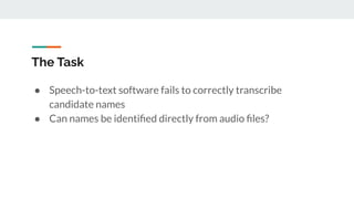 The Task
● Speech-to-text software fails to correctly transcribe
candidate names
● Can names be identiﬁed directly from audio ﬁles?
 
