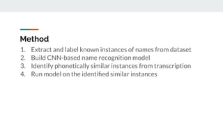 Method
1. Extract and label known instances of names from dataset
2. Build CNN-based name recognition model
3. Identify phonetically similar instances from transcription
4. Run model on the identiﬁed similar instances
 