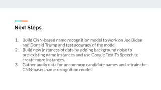 Next Steps
1. Build CNN-based name recognition model to work on Joe Biden
and Donald Trump and test accuracy of the model
2. Build new instances of data by adding background noise to
pre-existing name instances and use Google Text To Speech to
create more instances.
3. Gather audio data for uncommon candidate names and retrain the
CNN-based name recognition model.
 