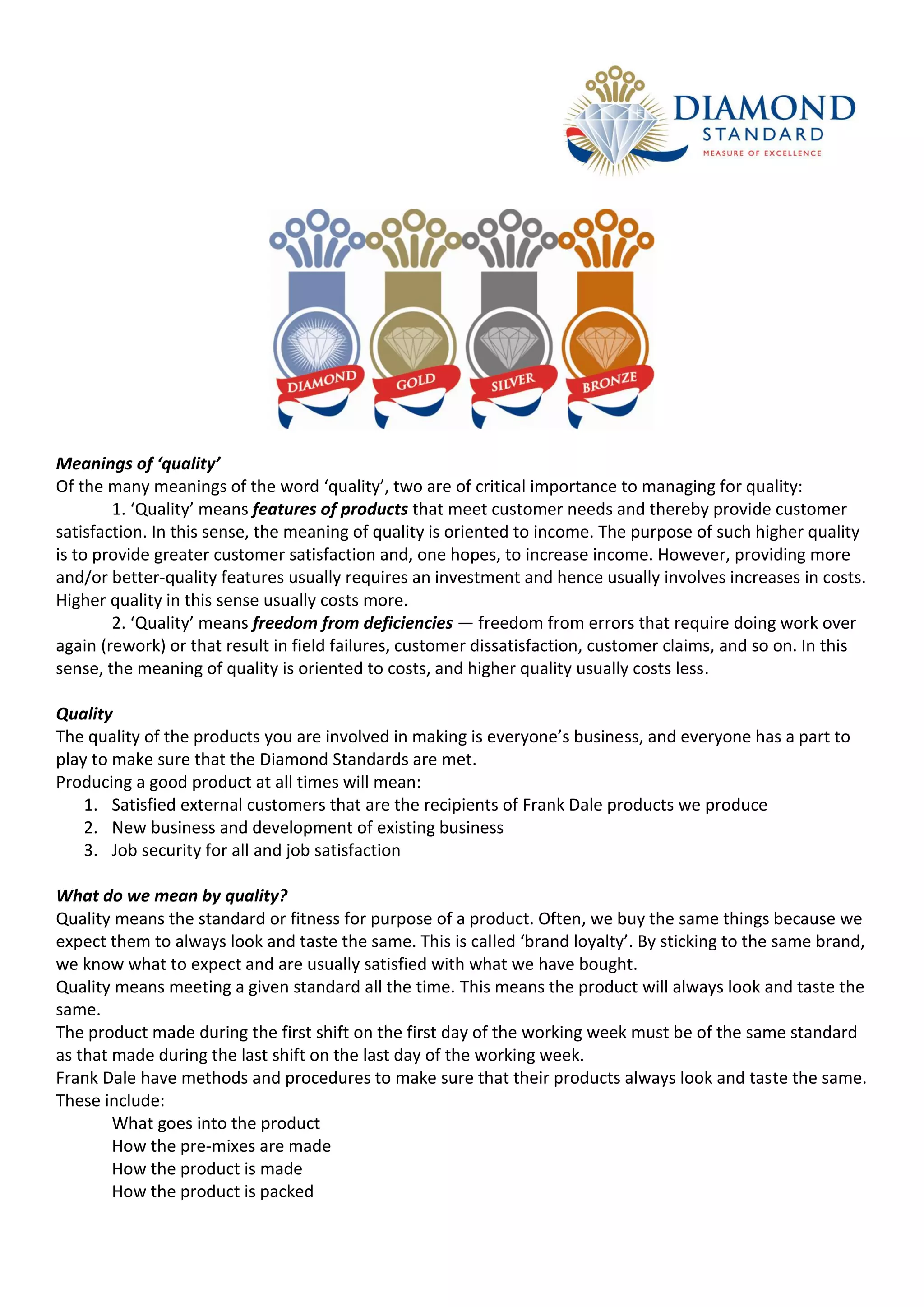 Meanings of ‘quality’
Of the many meanings of the word ‘quality’, two are of critical importance to managing for quality:
        1. ‘Quality’ means features of products that meet customer needs and thereby provide customer
satisfaction. In this sense, the meaning of quality is oriented to income. The purpose of such higher quality
is to provide greater customer satisfaction and, one hopes, to increase income. However, providing more
and/or better-quality features usually requires an investment and hence usually involves increases in costs.
Higher quality in this sense usually costs more.
        2. ‘Quality’ means freedom from deficiencies — freedom from errors that require doing work over
again (rework) or that result in field failures, customer dissatisfaction, customer claims, and so on. In this
sense, the meaning of quality is oriented to costs, and higher quality usually costs less.

Quality
The quality of the products you are involved in making is everyone’s business, and everyone has a part to
play to make sure that the Diamond Standards are met.
Producing a good product at all times will mean:
    1. Satisfied external customers that are the recipients of Frank Dale products we produce
    2. New business and development of existing business
    3. Job security for all and job satisfaction

What do we mean by quality?
Quality means the standard or fitness for purpose of a product. Often, we buy the same things because we
expect them to always look and taste the same. This is called ‘brand loyalty’. By sticking to the same brand,
we know what to expect and are usually satisfied with what we have bought.
Quality means meeting a given standard all the time. This means the product will always look and taste the
same.
The product made during the first shift on the first day of the working week must be of the same standard
as that made during the last shift on the last day of the working week.
Frank Dale have methods and procedures to make sure that their products always look and taste the same.
These include:
        What goes into the product
        How the pre-mixes are made
        How the product is made
        How the product is packed
 