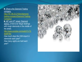 ►What is the Diamond Trading company. http://78.136.23.210/en/diamond-trading-company/Diamond-Trading-Company/,[object Object],►46th and 47th street: Diamond district. Undercover illegal dealings with rough diamonds in the middle of the street.,[object Object],http://www.youtube.com/watch?v=Tcdpai61tbc,[object Object],How much does the USA import in diamonds each year?  ,[object Object],How many sights are held each year? ,[object Object]