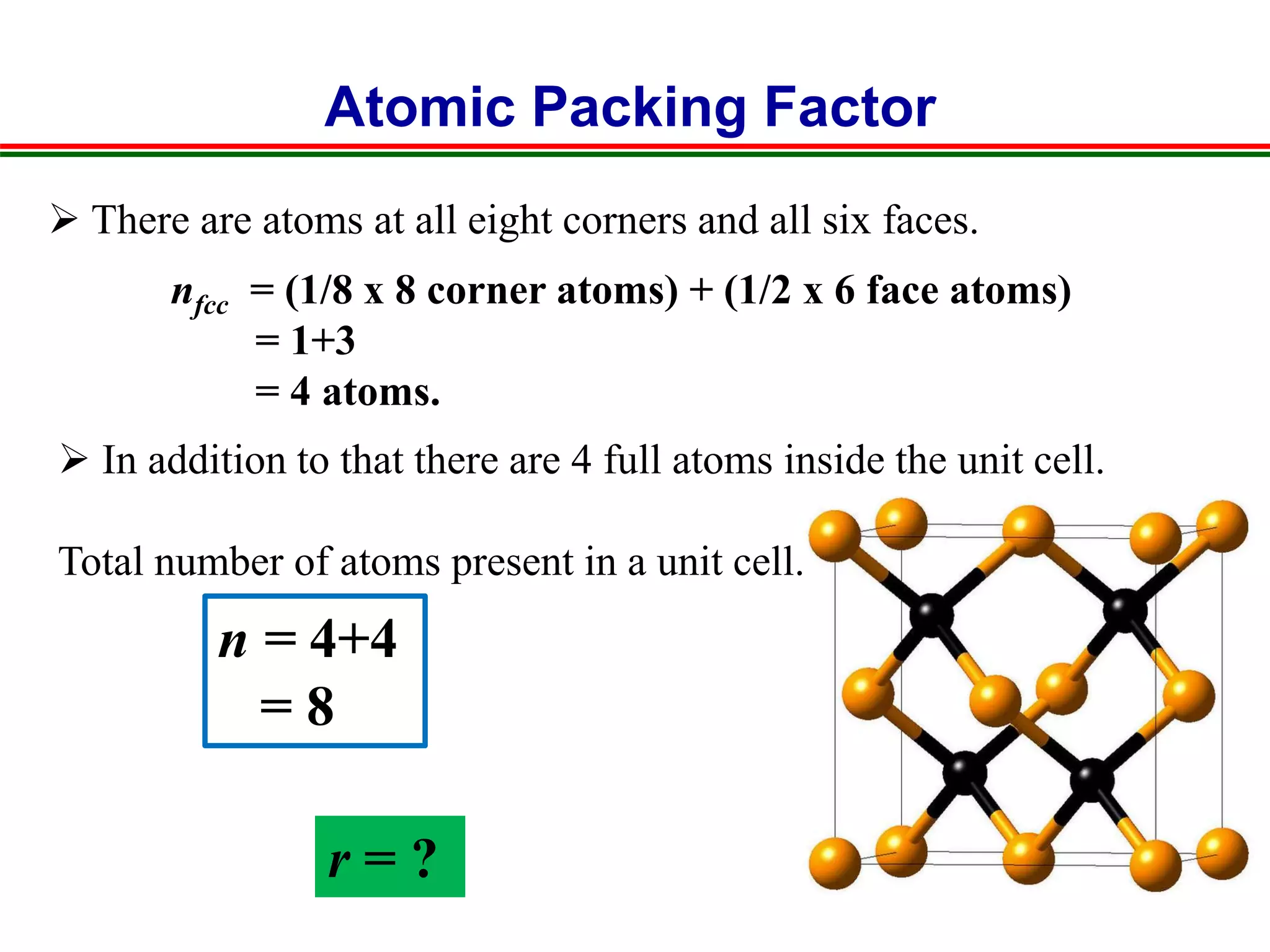 Atomic Packing Factor
nfcc = (1/8 x 8 corner atoms) + (1/2 x 6 face atoms)
= 1+3
= 4 atoms.
n = 4+4
= 8
r = ?
 There are atoms at all eight corners and all six faces.
 In addition to that there are 4 full atoms inside the unit cell.
Total number of atoms present in a unit cell.
 