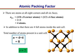 Atomic Packing Factor
nfcc = (1/8 x 8 corner atoms) + (1/2 x 6 face atoms)
= 1+3
= 4 atoms.
n = 4+4
= 8
r = ?
 There are atoms at all eight corners and all six faces.
 In addition to that there are 4 full atoms inside the unit cell.
Total number of atoms present in a unit cell.
 
