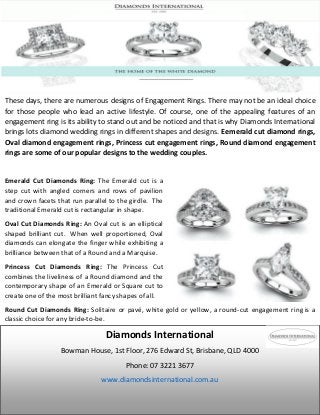 These days, there are numerous designs of Engagement Rings. There may not be an ideal choice
for those people who lead an active lifestyle. Of course, one of the appealing features of an
engagement ring is its ability to stand out and be noticed and that is why Diamonds International
brings lots diamond wedding rings in different shapes and designs. Eemerald cut diamond rings,
Oval diamond engagement rings, Princess cut engagement rings, Round diamond engagement
rings are some of our popular designs to the wedding couples.
Emerald Cut Diamonds Ring: The Emerald cut is a
step cut with angled corners and rows of pavilion
and crown facets that run parallel to the girdle. The
traditional Emerald cut is rectangular in shape.
Oval Cut Diamonds Ring: An Oval cut is an elliptical
shaped brilliant cut. When well proportioned, Oval
diamonds can elongate the finger while exhibiting a
brilliance between that of a Round and a Marquise.
Princess Cut Diamonds Ring: The Princess Cut
combines the liveliness of a Round diamond and the
contemporary shape of an Emerald or Square cut to
create one of the most brilliant fancy shapes of all.
Round Cut Diamonds Ring: Solitaire or pavé, white gold or yellow, a round-cut engagement ring is a
classic choice for any bride-to-be.
Diamonds International
Bowman House, 1st Floor, 276 Edward St, Brisbane, QLD 4000
Phone: 07 3221 3677
www.diamondsinternational.com.au
 