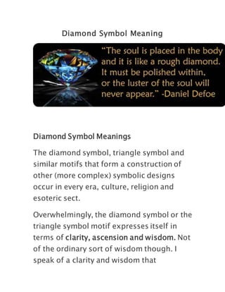 Diamond Symbol Meaning
Diamond Symbol Meanings
The diamond symbol, triangle symbol and
similar motifs that form a construction of
other (more complex) symbolic designs
occur in every era, culture, religion and
esoteric sect.
Overwhelmingly, the diamond symbol or the
triangle symbol motif expresses itself in
terms of clarity, ascension and wisdom. Not
of the ordinary sort of wisdom though. I
speak of a clarity and wisdom that
 