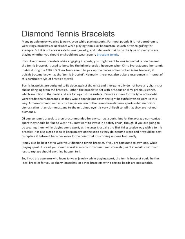 Diamond Tennis Bracelets
Many people enjoy wearing jewelry, even while playing sports. For most people it is not a problem to
wear rings, bracelets or necklaces while playing tennis, or badminton, squash or when golfing for
example. But it is not always safe to wear jewelry, and it depends mainly on the type of sport you are
playing whether you should or should not wear jewelry bracciale tennis.
If you like to wear bracelets while engaging in sports, you might want to look into what is now termed
the tennis bracelet. It used to be called the inline bracelet, however when Chris Evert stopped her tennis
match during the 1987 US Open Tournament to pick up the pieces of her broken inline bracelet, it
quickly became known as the 'tennis bracelet'. Naturally, there was also quite a resurgence in interest of
this particular style of bracelet as well.
Tennis bracelets are designed to fit close against the wrist and they generally do not have any charms or
chains dangling from the bracelet. Rather, the bracelet is set with precious or semi-precious stones,
which are inlaid in the metal and are flat against the surface. Favorite stones for this type of bracelet
were traditionally diamonds, as they would sparkle and catch the light beautifully when worn in this
way. A more common and much cheaper version of the tennis bracelet now sports cubic zirconium
stones rather than diamonds, and to the untrained eye it is very difficult to tell that they are not real
diamonds.
Of course tennis bracelets aren't recommended for any contact sports, but for the average non-contact
sport they should be fine to wear. You may want to invest in a safety chain, though, if you are going to
be wearing them while playing some sport, as the snap is usually the first thing to give way with a tennis
bracelet. It is also a good idea to keep an eye on the snap as they do become worn and it would be best
to replace it before it becomes worn to the point that it is coming undone frequently.
It may also be best not to wear your diamond tennis bracelet, if you are fortunate to own one, while
playing sport. Instead you should invest in a cubic zirconium tennis bracelet, as that would cost much
less to replace should anything happen to it.
So, if you are a person who loves to wear jewelry while playing sport, the tennis bracelet could be the
ideal bracelet for you as charm bracelets, or other bracelets with dangling beads are not suitable.
 
