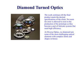 Diamond Turned Optics
The work continues till the final
product meets the desired
specifications of the client. No room
for error is allowed to exist in the
production of the prototype as they
become a part of intricate systems that
need high efficiency.
At Diverse Optics, we diamond turn
some of the most challenging optical
elements with complex forms and
shapes in-house.

 
