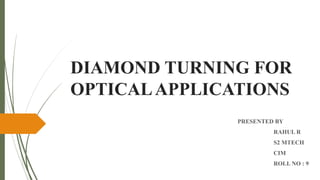 DIAMOND TURNING FOR
OPTICALAPPLICATIONS
PRESENTED BY
RAHUL R
S2 MTECH
CIM
ROLL NO : 9
 