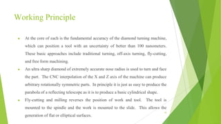 Working Principle
● At the core of each is the fundamental accuracy of the diamond turning machine,
which can position a tool with an uncertainty of better than 100 nanometers.
These basic approaches include traditional turning, off-axis turning, fly-cutting,
and free form machining.
● An ultra sharp diamond of extremely accurate nose radius is used to turn and face
the part. The CNC interpolation of the X and Z axis of the machine can produce
arbitrary rotationally symmetric parts. In principle it is just as easy to produce the
parabola of a reflecting telescope as it is to produce a basic cylindrical shape.
● Fly-cutting and milling reverses the position of work and tool. The tool is
mounted to the spindle and the work is mounted to the slide. This allows the
generation of flat or elliptical surfaces.
10
 