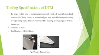 Tooling Specifications of DTM
● To give a perfect edge or shine to precious metals [gold, silver, or platinum] and
other metals [ brass, copper or aluminium] you need more ideal diamond cutting
tools [faceting tools]. These tools are used for faceting & designing non-ferrous
metals too.
● Diamond as Tool.
● Tool Radius = 0.2 to 0.4 mm.
12
Fig : Concave diamond tool.
 