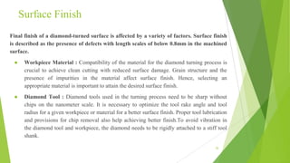Surface Finish
Final finish of a diamond-turned surface is affected by a variety of factors. Surface finish
is described as the presence of defects with length scales of below 0.8mm in the machined
surface.
● Workpiece Material : Compatibility of the material for the diamond turning process is
crucial to achieve clean cutting with reduced surface damage. Grain structure and the
presence of impurities in the material affect surface finish. Hence, selecting an
appropriate material is important to attain the desired surface finish.
● Diamond Tool : Diamond tools used in the turning process need to be sharp without
chips on the nanometer scale. It is necessary to optimize the tool rake angle and tool
radius for a given workpiece or material for a better surface finish. Proper tool lubrication
and provisions for chip removal also help achieving better finish.To avoid vibration in
the diamond tool and workpiece, the diamond needs to be rigidly attached to a stiff tool
shank.
26
 
