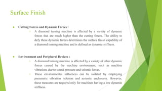 Surface Finish
● Cutting Forces and Dynamic Forces :
○ A diamond turning machine is affected by a variety of dynamic
forces that are much higher than the cutting forces. The ability to
defy these dynamic forces determines the surface finish capability of
a diamond turning machine and is defined as dynamic stiffness.
● Environment and Peripheral Devices :
○ A diamond turning machine is affected by a variety of other dynamic
forces caused by the machine environment, such as machine
vibrations due to sound pressure and seismic forces.
○ These environmental influences can be isolated by employing
pneumatic vibration isolators and acoustic enclosures. However,
these measures are required only for machines having a low dynamic
stiffness.
27
 