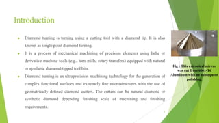 Introduction
● Diamond turning is turning using a cutting tool with a diamond tip. It is also
known as single point diamond turning.
● It is a process of mechanical machining of precision elements using lathe or
derivative machine tools (e.g., turn-mills, rotary transfers) equipped with natural
or synthetic diamond-tipped tool bits.
● Diamond turning is an ultraprecision machining technology for the generation of
complex functional surfaces and extremely ﬁne microstructures with the use of
geometrically deﬁned diamond cutters. The cutters can be natural diamond or
synthetic diamond depending ﬁnishing scale of machining and ﬁnishing
requirements.
3
Fig : This axiconical mirror
was cut from 6061-T6
Aluminum with no subsequent
polishing.
 