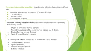 Accuracy of diamond turn machines depends on the following factors in a significant
way:
● Positional accuracy and repeatability of moving elements
● Vibration effects
● Thermal effects
● Balanced loop stiffness
30
Positional accuracy and repeatability of diamond turn machines are affected by
the following factors:
● Degree of freedom of moving elements
● Geometrical accuracy of the axis of moving element and its datum
● Friction between moving elements
● Scale, drive and feedback elements
The resulting vibration at the interface of tool and workpiece is due to
● Tool and tool tip vibration
● Spindle vibration
● Material-induced vibration
● External vibration
 