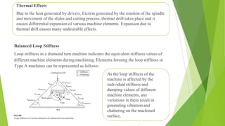 Balanced Loop Stiffness
Loop stiffness in a diamond turn machine indicates the equivalent stiffness values of
different machine elements during machining. Elements forming the loop stiffness in
Type A machines can be represented as follows:
31
Thermal Effects
Due to the heat generated by drivers, friction generated by the rotation of the spindle
and movement of the slides and cutting process, thermal drift takes place and it
causes differential expansion of various machine elements. Expansion due to
thermal drift causes many undesirable effects.
As the loop stiffness of the
machine is affected by the
individual stiffness and
damping values of different
machine elements, any
variations in them result in
generating vibration and
chattering on the machined
surface.
 