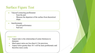 Surface Figure Test
39
● Talysurf contacting profilometer
○ Scan the part
○ Measure the departure of the surface from theoretical
shape
● Interferometer
○ Overall performance
○ Null test
Aspect ratio
● Aspect ratio is the relationship of center thickness to
diameter.
● Ideal aspect ratios are less than 6:1 for precision.
● Aspect ratios greater than 10:1 will be more problematic and
therefore more costly
 
