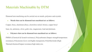 Materials Machinable by DTM
Diamond turn machining can be carried out on metals, polymers and crystals.
● Metals that can be diamond turn machined are as follows:
Copper, brass, aluminum alloys, electroless nickel, bronze, copper beryl
lium, tin, antimony, silver, gold, zinc, magnesium, lead and platinum.
● Polymers that can be diamond turn machined are as follows:
PMMA (Chemical & Scratch resistance), Polycarbonate (Impact strength/temperature
resistance), Polystyrene (Low cost/highly transparent), PolyEtherimide (High
Thermal/chemical/Impact resistance/high index) etc.
40
 