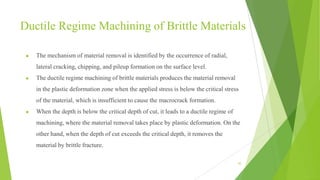 Ductile Regime Machining of Brittle Materials
● The mechanism of material removal is identified by the occurrence of radial,
lateral cracking, chipping, and pileup formation on the surface level.
● The ductile regime machining of brittle materials produces the material removal
in the plastic deformation zone when the applied stress is below the critical stress
of the material, which is insufficient to cause the macrocrack formation.
● When the depth is below the critical depth of cut, it leads to a ductile regime of
machining, where the material removal takes place by plastic deformation. On the
other hand, when the depth of cut exceeds the critical depth, it removes the
material by brittle fracture.
43
 