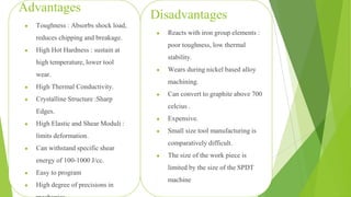 51
Advantages
● Toughness : Absorbs shock load,
reduces chipping and breakage.
● High Hot Hardness : sustain at
high temperature, lower tool
wear.
● High Thermal Conductivity.
● Crystalline Structure :Sharp
Edges.
● High Elastic and Shear Moduli :
limits deformation.
● Can withstand specific shear
energy of 100-1000 J/cc.
● Easy to program
● High degree of precisions in
Disadvantages
● Reacts with iron group elements :
poor toughness, low thermal
stability.
● Wears during nickel based alloy
machining.
● Can convert to graphite above 700
celcius .
● Expensive.
● Small size tool manufacturing is
comparatively difficult.
● The size of the work piece is
limited by the size of the SPDT
machine
 