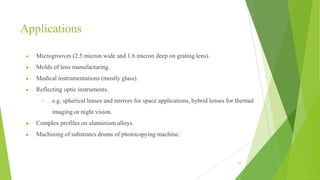 Applications
● Microgrooves (2.5 micron wide and 1.6 micron deep on grating lens).
● Molds of lens manufacturing.
● Medical instrumentations (mostly glass).
● Reflecting optic instruments.
○ e.g. spherical lenses and mirrors for space applications, hybrid lenses for thermal
imaging or night vision.
● Complex profiles on aluminium alloys.
● Machining of substrates drums of photocopying machine.
52
 