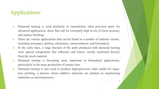 Applications
● Diamond turning is used primarily to manufacture ultra precision parts for
advanced applications, those that call for extremely high levels of form accuracy
and surface ﬁnishing.
● There are various applications that can be found in a number of industry sectors,
including aerospace, defense, electronics, semiconductor, and biomedical.
● In the early days, a large fraction of the parts produced with diamond turning
were optical components like reﬂectors and lenses, mostly machined directly
from the stock material.
● Diamond turning is becoming more important in biomedical applications,
particularly in the mass production of contact lens.
● Diamond turning is also used to produce high-precision roller molds for large-
area printing, a process where additive materials are printed on engineering
substrates as microstructures.
53
 