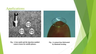 Applications
55
Fig : A lens mold and the injection-molded
camera lenses for mobile phones.
Fig : A contact lens fabricated
by diamond turning.
 