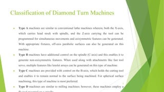 Classification of Diamond Turn Machines
● Type A machines are similar to conventional lathe machines wherein, both the X-axis,
which carries head stock with spindle, and the Z-axis carrying the tool can be
programmed for simultaneous movements and axisymmetric features can be generated.
With appropriate fixtures, off-axis parabolic surfaces can also be generated on this
machine.
● Type B machines have additional control on the spindle (C-axis) and this enables it to
generate non-axisymmetric features. When used along with attachments like fast tool
servo, multiple features like lenslet arrays can be generated on this type of machine.
● Type C machines are provided with control on the B-axis, which holds the cutting tool
and enables it to remain normal to the surface being machined. For spherical surface
machining, this type of machine is most preferred.
● Type D machines are similar to milling machines; however, these machines employ a
6
 