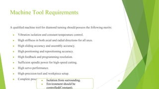 Machine Tool Requirements
A qualiﬁed machine tool for diamond turning should possess the following merits:
● Vibration isolation and constant temperature control.
● High stiffness in both axial and radial directions for all axes.
● High sliding accuracy and assembly accuracy.
● High positioning and repositioning accuracy.
● High feedback and programming resolution.
● Sufficient spindle power for high-speed cutting.
● High servo performance.
● High-precision tool and workpiece setup.
● Complete process-monitoring system. 62
● Isolation from surrounding.
● Environment should be
controlled(Constant).
 