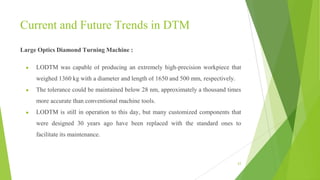 Current and Future Trends in DTM
Large Optics Diamond Turning Machine :
● LODTM was capable of producing an extremely high-precision workpiece that
weighed 1360 kg with a diameter and length of 1650 and 500 mm, respectively.
● The tolerance could be maintained below 28 nm, approximately a thousand times
more accurate than conventional machine tools.
● LODTM is still in operation to this day, but many customized components that
were designed 30 years ago have been replaced with the standard ones to
facilitate its maintenance.
63
 