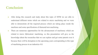 Conclusion
● After doing this research and study about this topic of DTM we are able to
understand different terms which are related to micro machining and we were
able to demonstrate all the required process which are taking place inside the
machines and some specifications of diamond turn machining.
● There are numerous opportunities for the advancement of machinery which are
related to micro fabrication/ machining. so this presentation will give us the
knowledge about the researches that we can explore and get some patents over it
because there will be disruption in the upcoming years corresponding to this type
of machining process in an industries 4.0.
67
 