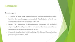 References
Research papers:
1. A. Sharma, D. Datta, and R. Balasubramaniam, Journal of Micromanufacturing,
Published by journals.sagepub.com/home/jmf, TItle-Prediction of tool wear
constants for diamond turn machining of CuBe,2020.
2. Prasad, P.K. Brahmankar, R.Balasubramanian, Department of mechanical
engineering, Published by science direct in international conference on advances
in manufacturing and material engineering in 2014.
3. Xianqian J. Jiang,Duo Li, in hybrid machining, Title-Diamond Turning Machine,
published by science direct,2018.
68
 