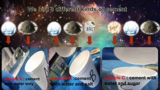 sample A : cement
with water only
sample B :cement
with water and salt
sample C : cement with
water and sugar
 