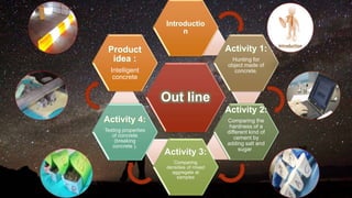 Out line
Introductio
n
Activity 1:
Hunting for
object made of
concrete.
Activity 2:
Comparing the
hardness of a
different kind of
cement by
adding salt and
sugar .
Activity 3:
Comparing
densities of mixed
aggregate at
samples
Activity 4:
Testing properties
of concrete
(breaking
concrete ).
Product
idea :
Intelligent
concrete
 
