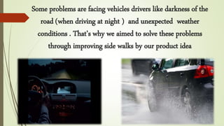 Some problems are facing vehicles drivers like darkness of the
road (when driving at night ) and unexpected weather
conditions . That’s why we aimed to solve these problems
through improving side walks by our product idea
 