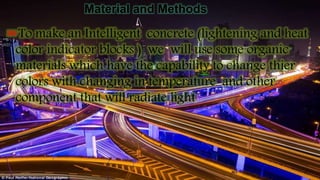 Material and Methods
To make an Intelligent concrete (lightening and heat
color indicator blocks ) we will use some organic
materials which have the capability to change thier
colors with changing in temperature and other
component that will radiate light
 