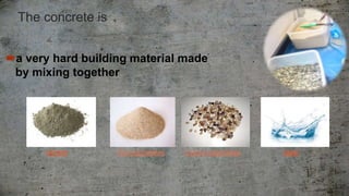 The concrete is
a very hard ​building material made
by ​mixing together ​
cement Fine aggregates Coarse aggregates water
 