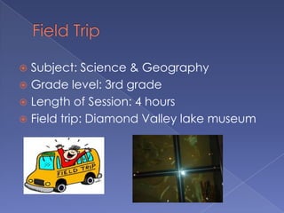  Subject: Science & Geography
 Grade level: 3rd grade
 Length of Session: 4 hours
 Field trip: Diamond Valley lake museum
 