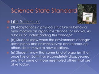  Life   Science:
   (3) Adaptations in physical structure or behavior
    may improve an organisms chance for survival. As
    a basis for understanding this concept:
   (d) Student know when the environment changes,
    some plants and animals survive and reproduce;
    others die or move to new locations.
   (e) Student know that some kind of organism that
    once live on Earth have completely disappeared
    and that some of those resembled others that are
    alive today.
 