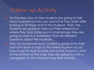    For the next day of class students are going to talk
    about everything they saw and what they learn after
    looking to all those stuff in the museum. Then, the
    students are going to take out their notebook in
    where they took notes and in small groups they are
    going to work in a worksheet that has different
    questions about the museum.
   Then for homework each student is going to try their
    best and draw a map of the entire museum or just
    how to get to their favorite part of the museum. And
    at the bottom of the map they are going to write a
    paragraph of why that part was their favorite.
 