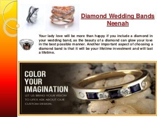 Diamond Wedding Bands 
Neenah 
Your lady love will be more than happy if you include a diamond in 
your wedding band, as the beauty of a diamond can glow your love 
in the best possible manner. Another important aspect of choosing a 
diamond band is that it will be your lifetime investment and will last 
a lifetime. 
 