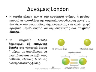 Δυνάμεις London
• Η τυχαία κίνηση των e- στο εσωτερικό ατόμου ή μορίου,
μπορεί να προκαλέσει την στιγμιαία συσσώρευση των e- στο
ένα άκρο του σωματιδίου, δημιουργώντας ένα πολύ μικρό
αρνητικό μερικό φορτίο και δημιουργώντας ένα στιγμιαίο
δίπολο.
• Το στιγμιαίο δίπολο
δημιουργεί εξ επαγωγής
δίπολα στα γειτονικά άτομα
ή μόρια, με αποτέλεσμα να
αναπτύσσονται μεταξύ τους
ασθενείς ελκτικές δυνάμεις
ηλεκτροστατικής φύσης.
Πέτρος Καραπέτρος, 1ο ΓΕΛ Χαλανδρίου
 