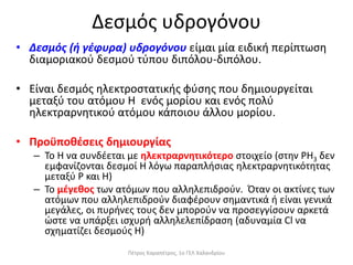 Δεσμός υδρογόνου
• Δεσμός (ή γέφυρα) υδρογόνου είμαι μία ειδική περίπτωση
διαμοριακού δεσμού τύπου διπόλου-διπόλου.
• Είναι δεσμός ηλεκτροστατικής φύσης που δημιουργείται
μεταξύ του ατόμου Η ενός μορίου και ενός πολύ
ηλεκτραρνητικού ατόμου κάποιου άλλου μορίου.
• Προϋποθέσεις δημιουργίας
– Το Η να συνδέεται με ηλεκτραρνητικότερο στοιχείο (στην ΡΗ3 δεν
εμφανίζονται δεσμοί Η λόγω παραπλήσιας ηλεκτραρνητικότητας
μεταξύ Ρ και Η)
– Το μέγεθος των ατόμων που αλληλεπιδρούν. Όταν οι ακτίνες των
ατόμων που αλληλεπιδρούν διαφέρουν σημαντικά ή είναι γενικά
μεγάλες, οι πυρήνες τους δεν μπορούν να προσεγγίσουν αρκετά
ώστε να υπάρξει ισχυρή αλληλελεπίδραση (αδυναμία Cl να
σχηματίζει δεσμούς Η)
Πέτρος Καραπέτρος, 1ο ΓΕΛ Χαλανδρίου
 