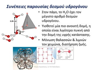• Στον πάγο, το Η2Ο έχει τον
μέγιστο αριθμό δεσμών
υδρογόνου.
• Υιοθετεί μία πιο ανοικτή δομή, η
οποία είναι λιγότερο πυκνή από
την δομή της υγρής κατάστασης.
• Μόνωση θαλασσών & λιμνών
τον χειμώνα, διατήρηση ζωής.
Συνέπειες παρουσίας δεσμού υδρογόνου
Πέτρος Καραπέτρος, 1ο ΓΕΛ Χαλανδρίου
 