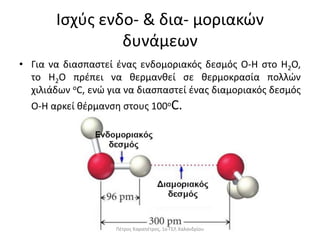 Ισχύς ενδο- & δια- μοριακών
δυνάμεων
• Για να διασπαστεί ένας ενδομοριακός δεσμός Ο-Η στο Η2Ο,
το H2O πρέπει να θερμανθεί σε θερμοκρασία πολλών
χιλιάδων οC, ενώ για να διασπαστεί ένας διαμοριακός δεσμός
O-H αρκεί θέρμανση στους 100οC.
Πέτρος Καραπέτρος, 1ο ΓΕΛ Χαλανδρίου
 