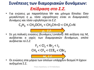 • Για ενώσεις με παραπλήσια Mr και μόνιμα δίπολα: Όσο
μεγαλύτερη η μ, τόσο ισχυρότερες είναι οι διαμοριακές
δυνάμεις και τόσο υψηλότερο το Σ.Ζ.
C3H8 < CH3OCH3 < CH3CH=O < CH3CN
• Σε μη πολικές ενώσεις (δυνάμεις London): Με αύξηση της Μr
αυξάνεται η ισχύς των διαμοριακών δυνάμεων, οπότε
αυξάνεται το Σ.Ζ.
F2 < Cl2 < Br2 < I2
CH4 < CF4 < CCℓ4 < CBr4
• Οι ενώσεις στα μόρια των οποίων υπάρχουν δεσμοί Η έχουν
αυξημένα Σ.Ζ.
Συνέπειες των διαμοριακών δυνάμεων:
Επίδραση στο Σ.Ζ.
μ, Σ.Ζ.
Μr, Σ.Ζ.
Πέτρος Καραπέτρος, 1ο ΓΕΛ Χαλανδρίου
 